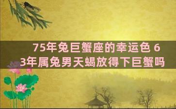 75年兔巨蟹座的幸运色 63年属兔男天蝎放得下巨蟹吗